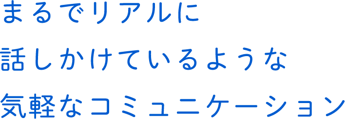 まるでリアルに話しかけているような気軽なコミュニケーション