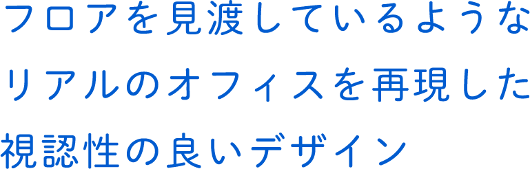 フロアを見渡しているようなリアルのオフィスを再現した視認性の良いデザイン